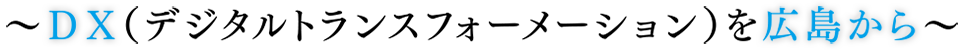 ～DX（デジタルトランスフォーメーション）を広島から～